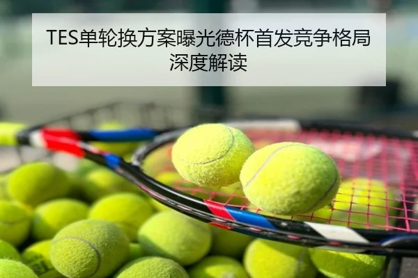 TES单轮换方案曝光德杯首发竞争格局深度解读