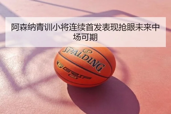 阿森纳青训小将连续首发表现抢眼未来中场可期